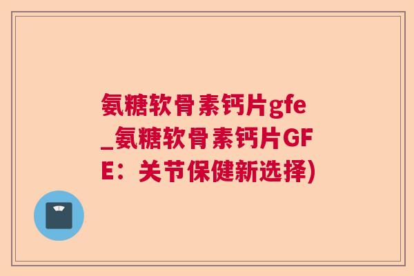 氨糖软骨素钙片gfe_氨糖软骨素钙片GFE：关节保健新选择)