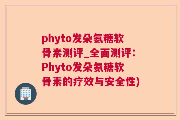 phyto发朵氨糖软骨素测评_全面测评：Phyto发朵氨糖软骨素的疗效与安全性)