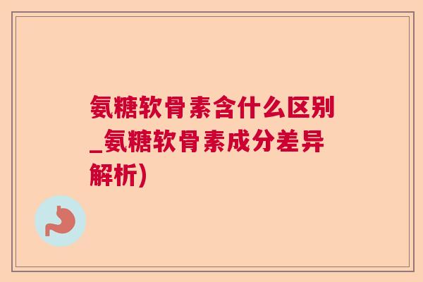 氨糖软骨素含什么区别_氨糖软骨素成分差异解析)