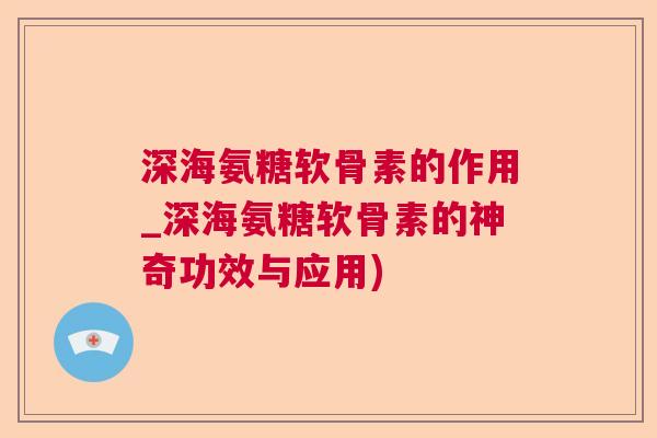 深海氨糖软骨素的作用_深海氨糖软骨素的神奇功效与应用)