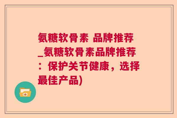 氨糖软骨素 品牌推荐_氨糖软骨素品牌推荐：保护关节健康，选择最佳产品)