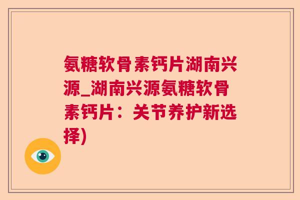 氨糖软骨素钙片湖南兴源_湖南兴源氨糖软骨素钙片：关节养护新选择)