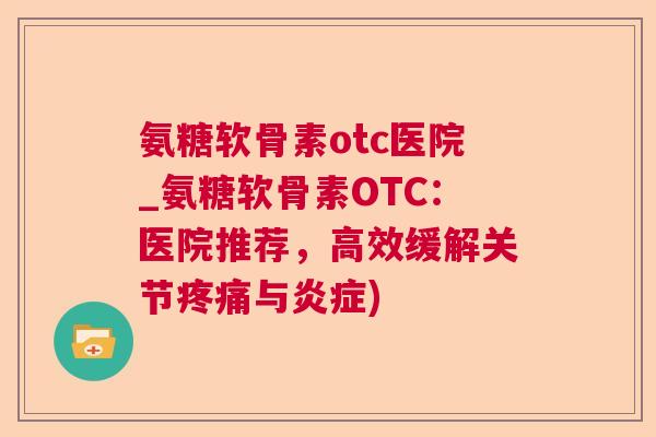 氨糖软骨素otc医院_氨糖软骨素OTC：医院推荐，高效缓解关节疼痛与炎症)