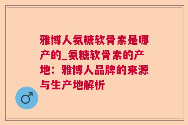 雅博人氨糖软骨素是哪产的_氨糖软骨素的产地：雅博人品牌的来源与生产地解析