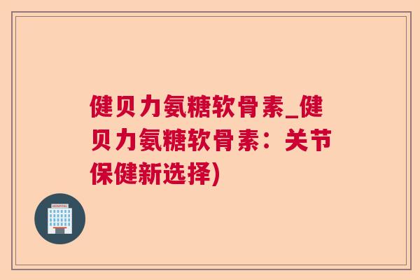 健贝力氨糖软骨素_健贝力氨糖软骨素：关节保健新选择)