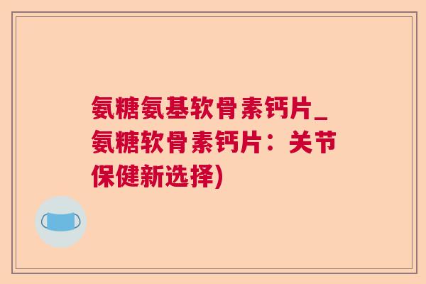 氨糖氨基软骨素钙片_氨糖软骨素钙片：关节保健新选择)