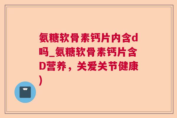 氨糖软骨素钙片内含d吗_氨糖软骨素钙片含D营养，关爱关节健康)