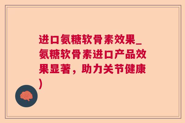 进口氨糖软骨素效果_氨糖软骨素进口产品效果显著，助力关节健康)