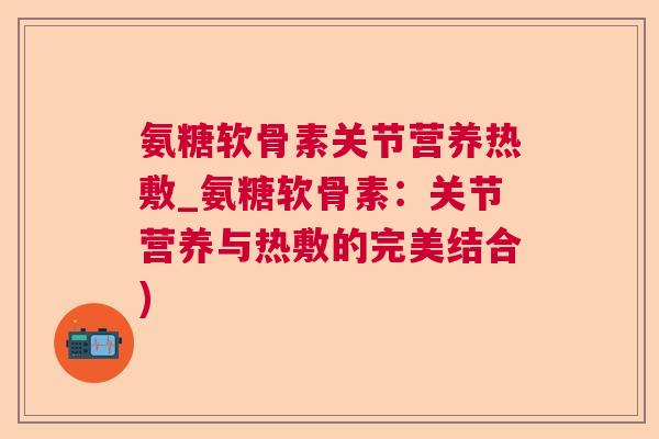 氨糖软骨素关节营养热敷_氨糖软骨素：关节营养与热敷的完美结合)