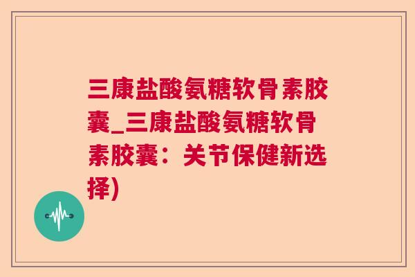 三康盐酸氨糖软骨素胶囊_三康盐酸氨糖软骨素胶囊：关节保健新选择)