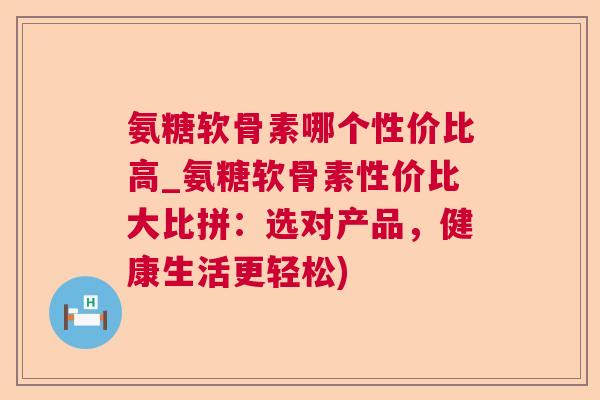 氨糖软骨素哪个性价比高_氨糖软骨素性价比大比拼：选对产品，健康生活更轻松)