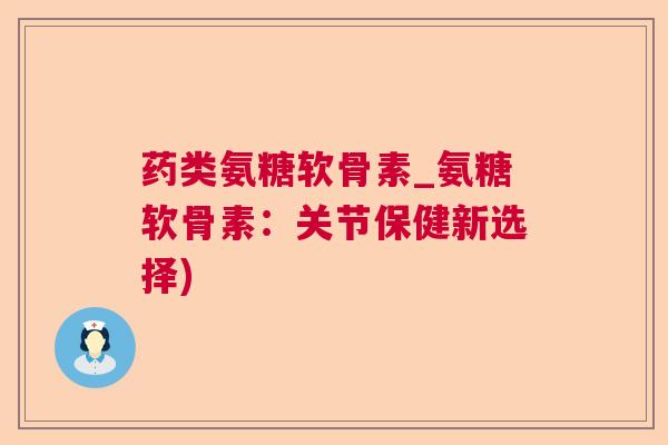药类氨糖软骨素_氨糖软骨素：关节保健新选择)