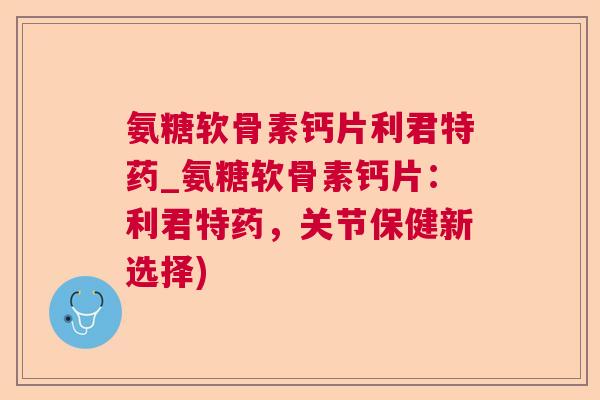氨糖软骨素钙片利君特药_氨糖软骨素钙片：利君特药，关节保健新选择)