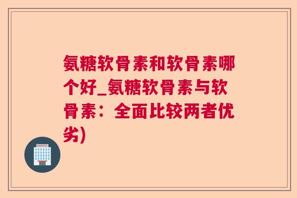 氨糖软骨素和软骨素哪个好_氨糖软骨素与软骨素：全面比较两者优劣)