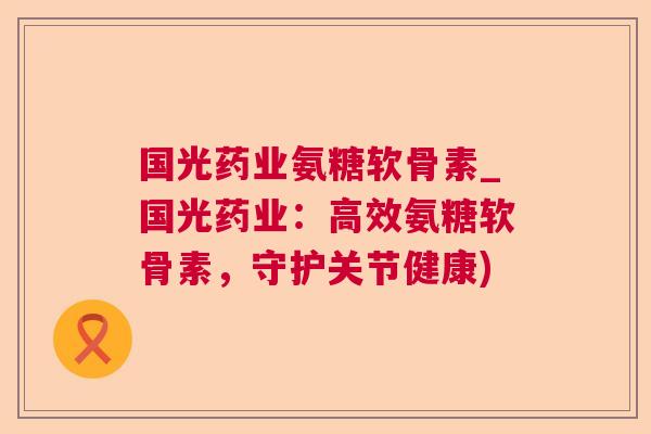 国光药业氨糖软骨素_国光药业：高效氨糖软骨素，守护关节健康)