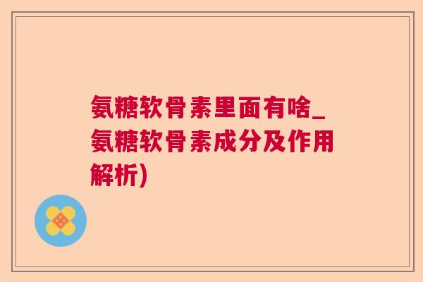 氨糖软骨素里面有啥_氨糖软骨素成分及作用解析)