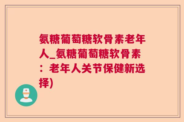 氨糖葡萄糖软骨素老年人_氨糖葡萄糖软骨素：老年人关节保健新选择)