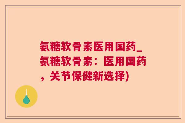 氨糖软骨素医用国药_氨糖软骨素：医用国药，关节保健新选择)