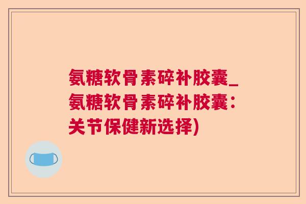 氨糖软骨素碎补胶囊_氨糖软骨素碎补胶囊：关节保健新选择)