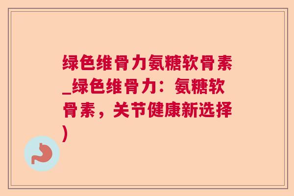 绿色维骨力氨糖软骨素_绿色维骨力：氨糖软骨素，关节健康新选择)
