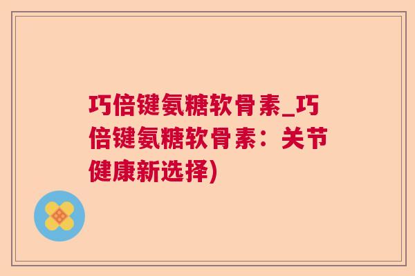 巧倍键氨糖软骨素_巧倍键氨糖软骨素：关节健康新选择)