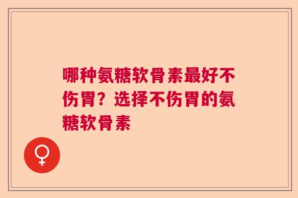 哪种氨糖软骨素最好不伤胃?选择不伤胃的氨糖软骨素