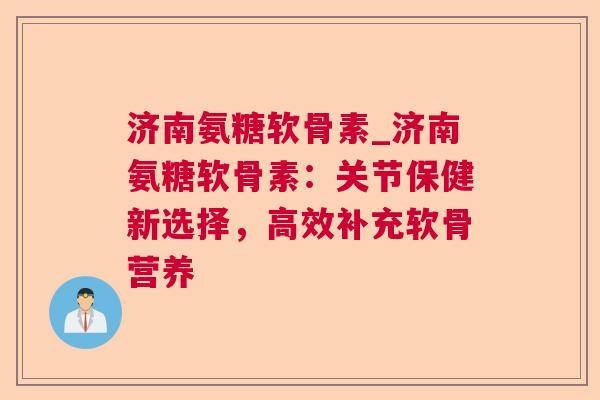 济南氨糖软骨素_济南氨糖软骨素：关节保健新选择，高效补充软骨营养