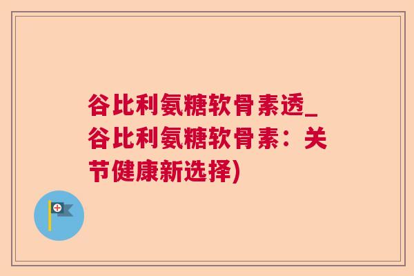 谷比利氨糖软骨素透_谷比利氨糖软骨素：关节健康新选择)
