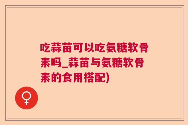 吃蒜苗可以吃氨糖软骨素吗_蒜苗与氨糖软骨素的食用搭配)