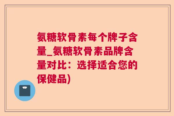氨糖软骨素每个牌子含量_氨糖软骨素品牌含量对比：选择适合您的保健品)