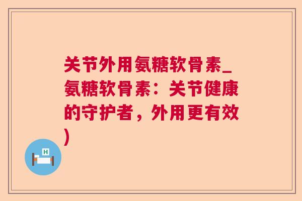 关节外用氨糖软骨素_氨糖软骨素：关节健康的守护者，外用更有效)