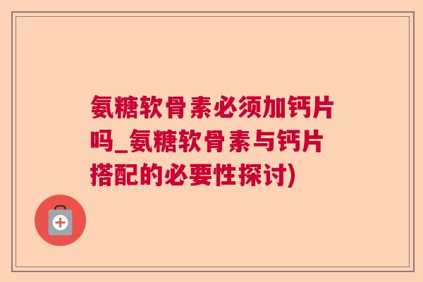 氨糖软骨素必须加钙片吗_氨糖软骨素与钙片搭配的必要性探讨)