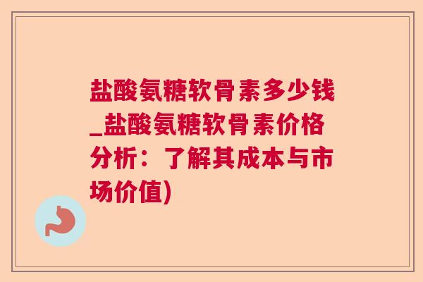 盐酸氨糖软骨素多少钱_盐酸氨糖软骨素价格分析：了解其成本与市场价值)