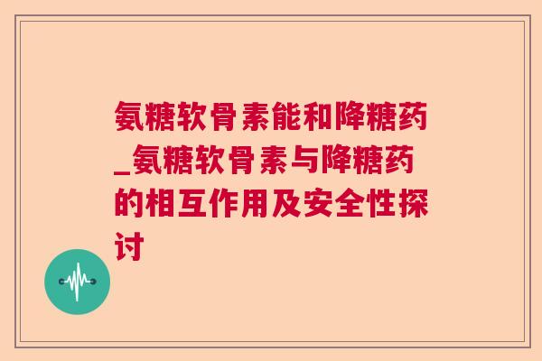 氨糖软骨素能和降糖药_氨糖软骨素与降糖药的相互作用及安全性探讨