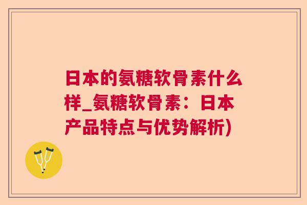 日本的氨糖软骨素什么样_氨糖软骨素：日本产品特点与优势解析)