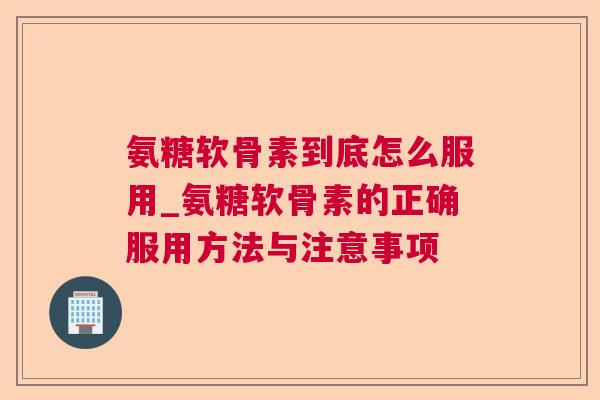 氨糖软骨素到底怎么服用_氨糖软骨素的正确服用方法与注意事项