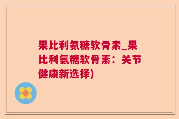 果比利氨糖软骨素_果比利氨糖软骨素：关节健康新选择)