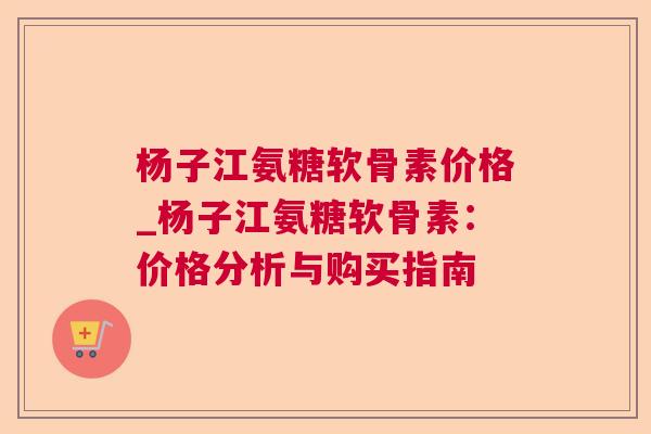 杨子江氨糖软骨素价格_杨子江氨糖软骨素：价格分析与购买指南