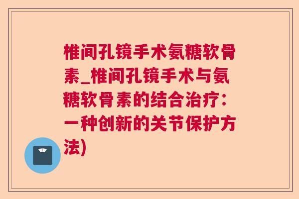 椎间孔镜手术氨糖软骨素_椎间孔镜手术与氨糖软骨素的结合治疗：一种创新的关节保护方法)