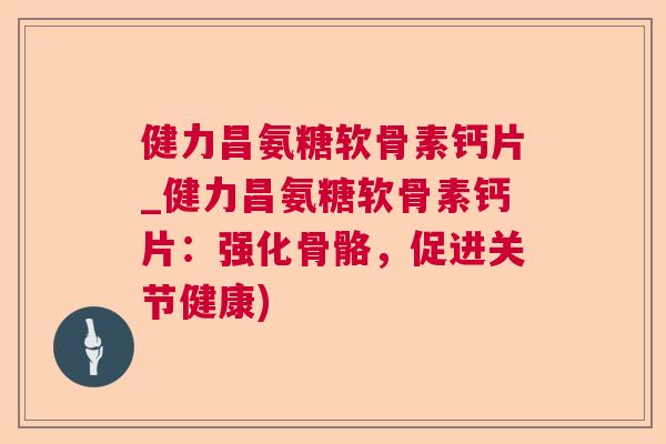 健力昌氨糖软骨素钙片_健力昌氨糖软骨素钙片：强化骨骼，促进关节健康)