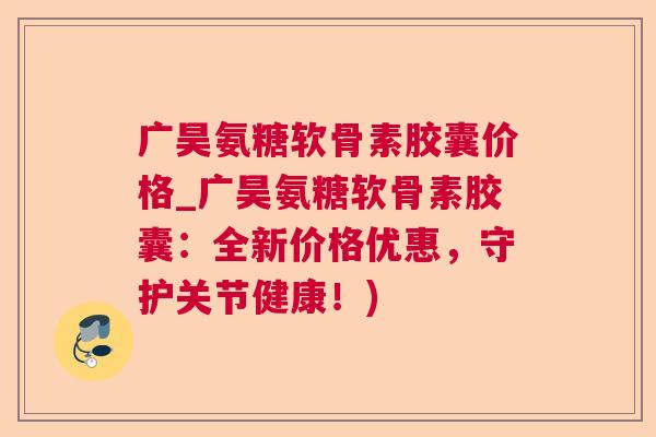 广昊氨糖软骨素胶囊价格_广昊氨糖软骨素胶囊：全新价格优惠，守护关节健康！)