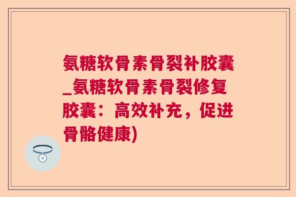 氨糖软骨素骨裂补胶囊_氨糖软骨素骨裂修复胶囊：高效补充，促进骨骼健康)