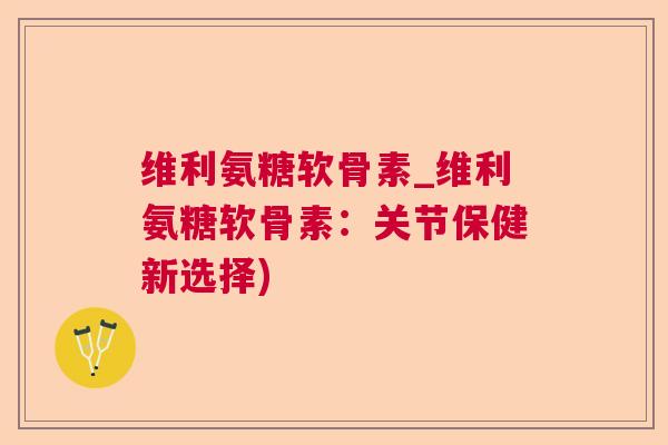 维利氨糖软骨素_维利氨糖软骨素：关节保健新选择)