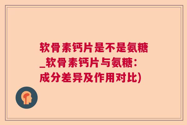 软骨素钙片是不是氨糖_软骨素钙片与氨糖：成分差异及作用对比)