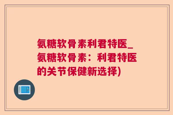 氨糖软骨素利君特医_氨糖软骨素：利君特医的关节保健新选择)