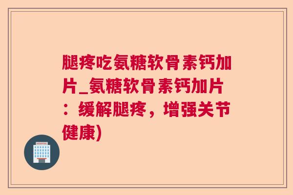 腿疼吃氨糖软骨素钙加片_氨糖软骨素钙加片：缓解腿疼，增强关节健康)