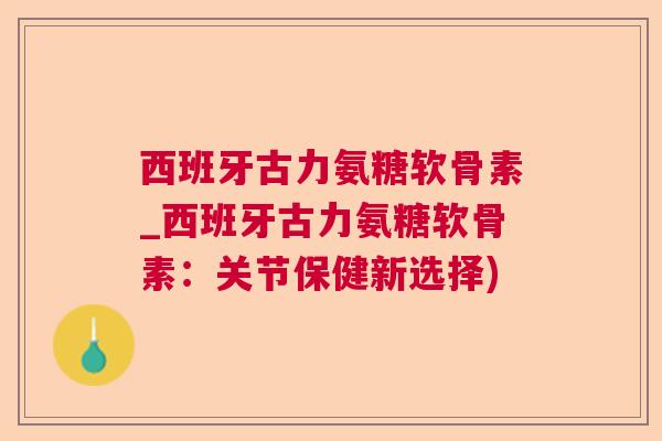 西班牙古力氨糖软骨素_西班牙古力氨糖软骨素：关节保健新选择)