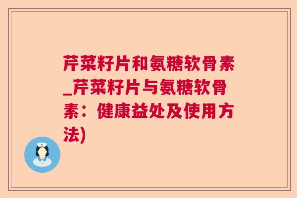 芹菜籽片和氨糖软骨素_芹菜籽片与氨糖软骨素：健康益处及使用方法)