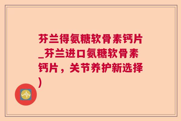 芬兰得氨糖软骨素钙片_芬兰进口氨糖软骨素钙片，关节养护新选择)