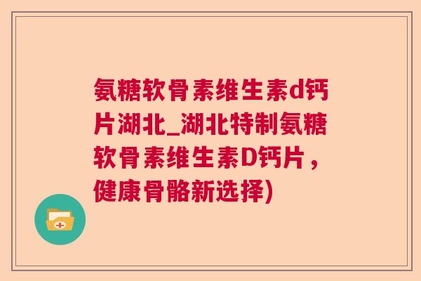 氨糖软骨素维生素d钙片湖北_湖北特制氨糖软骨素维生素D钙片，健康骨骼新选择)